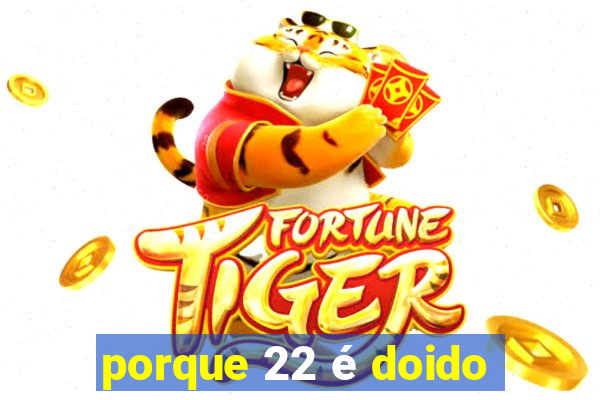 porque 22 é doido