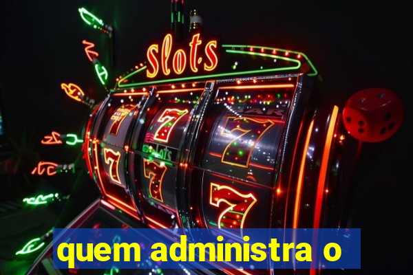 quem administra o