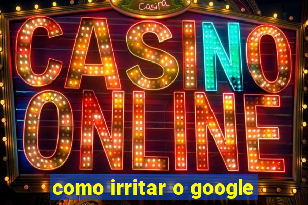 como irritar o google