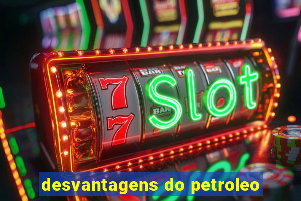 desvantagens do petroleo