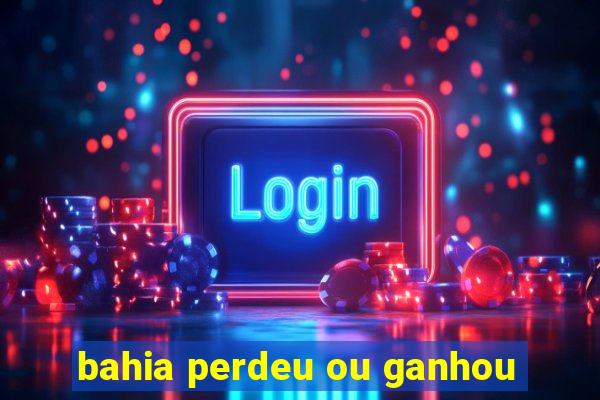 bahia perdeu ou ganhou